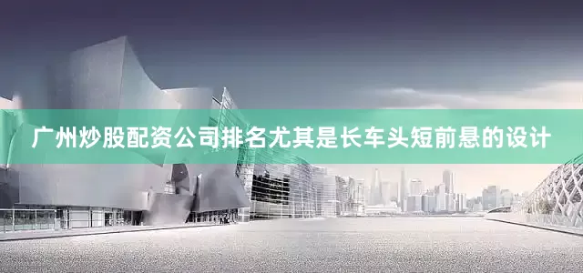 广州炒股配资公司排名尤其是长车头短前悬的设计
