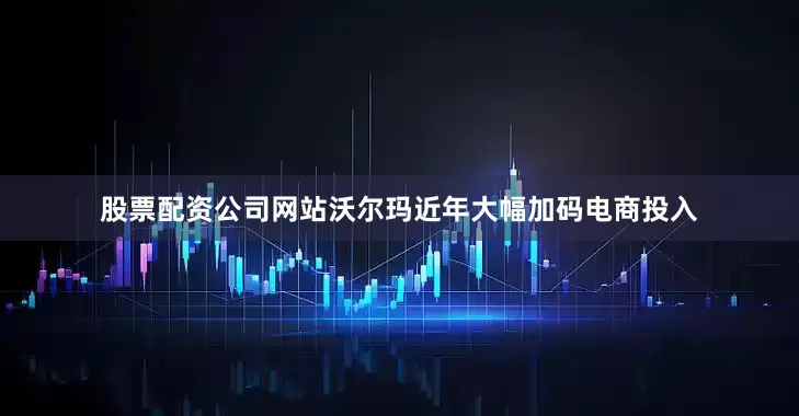 股票配资公司网站沃尔玛近年大幅加码电商投入