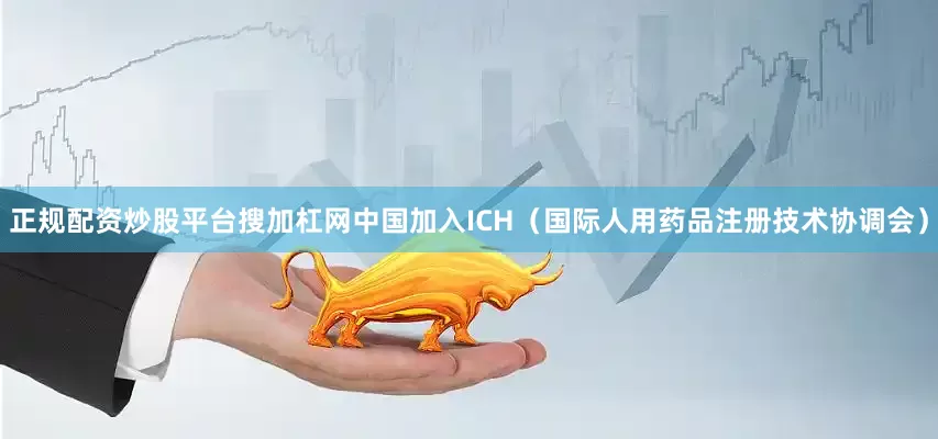正规配资炒股平台搜加杠网中国加入ICH（国际人用药品注册技术协调会）