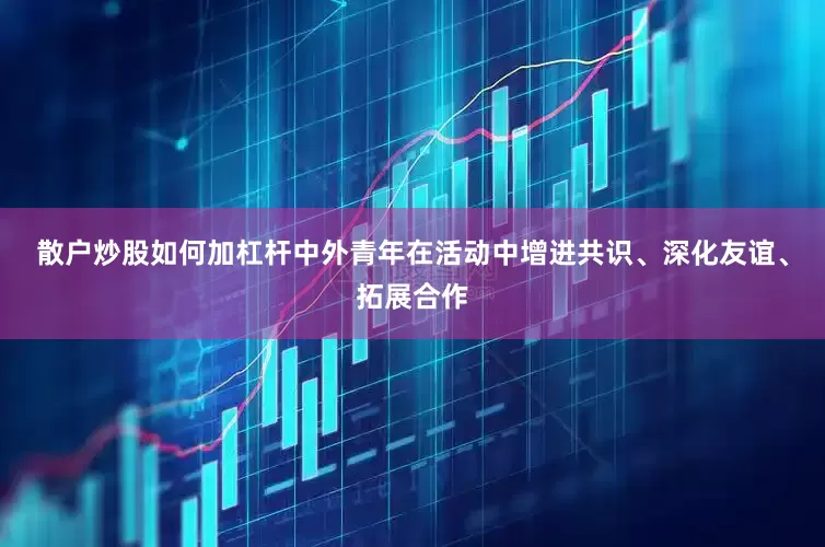 散户炒股如何加杠杆中外青年在活动中增进共识、深化友谊、拓展合作