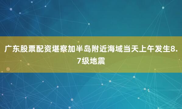 广东股票配资堪察加半岛附近海域当天上午发生8.7级地震