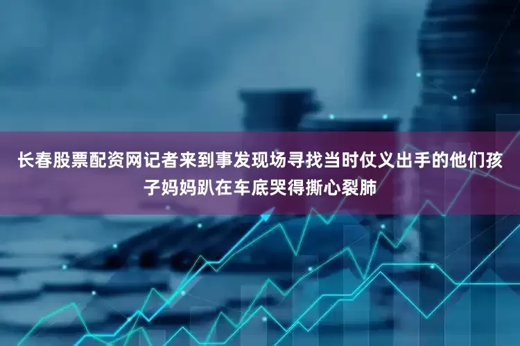 长春股票配资网记者来到事发现场寻找当时仗义出手的他们孩子妈妈趴在车底哭得撕心裂肺
