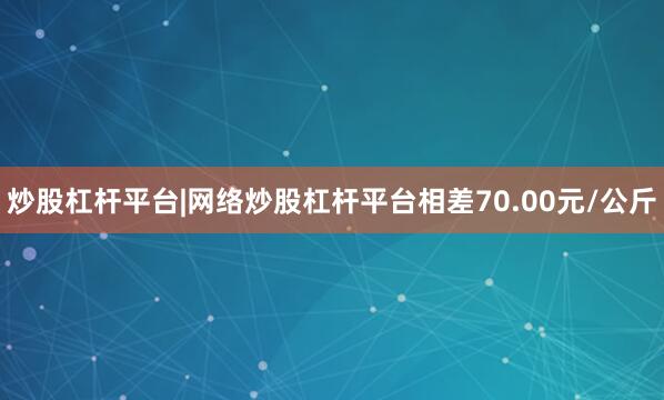 炒股杠杆平台|网络炒股杠杆平台相差70.00元/公斤