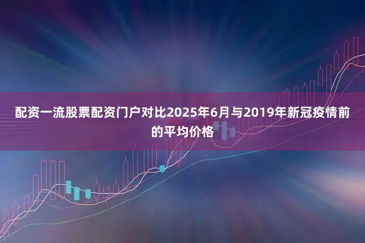 配资一流股票配资门户对比2025年6月与2019年新冠疫情前的平均价格
