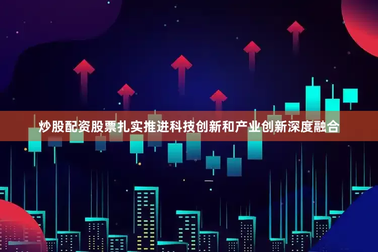 炒股配资股票扎实推进科技创新和产业创新深度融合
