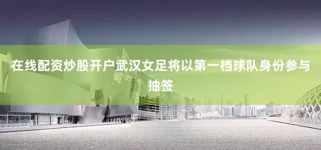 在线配资炒股开户武汉女足将以第一档球队身份参与抽签